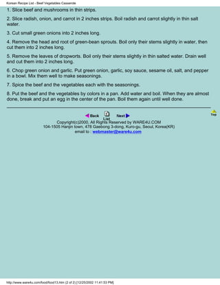 Korean Recipe List - Beef Vegetables Casserole

1. Slice beef and mushrooms in thin strips.
2. Slice radish, onion, and carrot in 2 inches strips. Boil radish and carrot slightly in thin salt
water.
3. Cut small green onions into 2 inches long.
4. Remove the head and root of green-bean sprouts. Boil only their stems slightly in water, then
cut them into 2 inches long.
5. Remove the leaves of dropworts. Boil only their stems slightly in thin salted water. Drain well
and cut them into 2 inches long.
6. Chop green onion and garlic. Put green onion, garlic, soy sauce, sesame oil, salt, and pepper
in a bowl. Mix them well to make seasonings.
7. Spice the beef and the vegetables each with the seasonings.
8. Put the beef and the vegetables by colors in a pan. Add water and boil. When they are almost
done, break and put an egg in the center of the pan. Boil them again until well done.



                              Copyright(c)2000, All Rights Reserved by WARE4U.COM
                        104-1505 Hanjin town, 478 Gaebong 3-dong, Kuro-gu, Seoul, Korea(KR)
                                         email to : webmaster@ware4u.com




http://www.ware4u.com/food/food13.htm (2 of 2) [12/25/2002 11:41:53 PM]
 