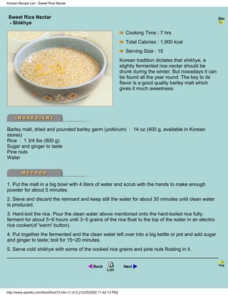 Korean Recipe List - Sweet Rice Nectar



 Sweet Rice Nectar
                                                                            - Korean Recipe List -
 - Shikhye

                                                                            Cooking Time : 7 hrs
                                                                            Total Calories : 1,900 kcal
                                                                            Serving Size : 15
                                                                          Korean tradition dictates that shikhye, a
                                                                          slightly fermented rice nectar should be
                                                                          drunk during the winter. But nowadays it can
                                                                          be found all the year round. The key to its
                                                                          flavor is a good quality barley malt which
                                                                          gives it much sweetness.




Barley malt, dried and pounded barley germ (yotkirum) : 14 oz (400 g, available in Korean
stores)
Rice : 1 3/4 lbs (800 g)
Sugar and ginger to taste
Pine nuts
Water




1. Put the malt in a big bowl with 4 liters of water and scrub with the hands to make enough
powder for about 5 minutes.
2. Sieve and discard the remnant and keep still the water for about 30 minutes until clean water
is produced.
3. Hard-boil the rice. Pour the clean water above mentioned onto the hard-boiled rice fully;
ferment for about 5~6 hours until 3~5 grains of the rice float to the top of the water in an electric
rice cooker(of 'warm' button).
4. Put together the fermented and the clean water left over into a big kettle or pot and add sugar
and ginger to taste; boil for 15~20 minutes.
5. Serve cold shikhye with some of the cooked rice grains and pine nuts floating in it.




http://www.ware4u.com/food/food15.htm (1 of 2) [12/25/2002 11:42:13 PM]
 