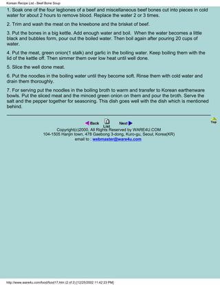 Korean Recipe List - Beef Bone Soup

1. Soak one of the four legbones of a beef and miscellaneous beef bones cut into pieces in cold
water for about 2 hours to remove blood. Replace the water 2 or 3 times.
2. Trim and wash the meat on the kneebone and the brisket of beef.
3. Put the bones in a big kettle. Add enough water and boil. When the water becomes a little
black and bubbles form, pour out the boiled water. Then boil again after pouring 20 cups of
water.
4. Put the meat, green onion(1 stalk) and garlic in the boiling water. Keep boiling them with the
lid of the kettle off. Then simmer them over low heat until well done.
5. Slice the well done meat.
6. Put the noodles in the boiling water until they become soft. Rinse them with cold water and
drain them thoroughly.
7. For serving put the noodles in the boiling broth to warm and transfer to Korean earthenware
bowls. Put the sliced meat and the minced green onion on them and pour the broth. Serve the
salt and the pepper together for seasoning. This dish goes well with the dish which is mentioned
behind.



                              Copyright(c)2000, All Rights Reserved by WARE4U.COM
                        104-1505 Hanjin town, 478 Gaebong 3-dong, Kuro-gu, Seoul, Korea(KR)
                                         email to : webmaster@ware4u.com




http://www.ware4u.com/food/food17.htm (2 of 2) [12/25/2002 11:42:23 PM]
 