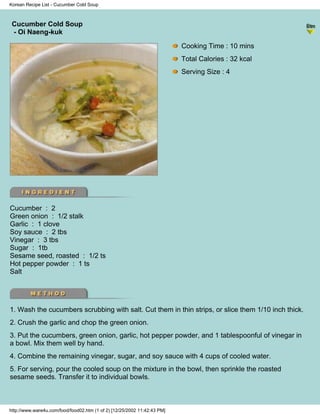 Korean Recipe List - Cucumber Cold Soup



 Cucumber Cold Soup
                                                                          - Korean Recipe List -
 - Oi Naeng-kuk

                                                                            Cooking Time : 10 mins
                                                                            Total Calories : 32 kcal
                                                                            Serving Size : 4




Cucumber : 2
Green onion : 1/2 stalk
Garlic : 1 clove
Soy sauce : 2 tbs
Vinegar : 3 tbs
Sugar : 1tb
Sesame seed, roasted : 1/2 ts
Hot pepper powder : 1 ts
Salt




1. Wash the cucumbers scrubbing with salt. Cut them in thin strips, or slice them 1/10 inch thick.
2. Crush the garlic and chop the green onion.
3. Put the cucumbers, green onion, garlic, hot pepper powder, and 1 tablespoonful of vinegar in
a bowl. Mix them well by hand.
4. Combine the remaining vinegar, sugar, and soy sauce with 4 cups of cooled water.
5. For serving, pour the cooled soup on the mixture in the bowl, then sprinkle the roasted
sesame seeds. Transfer it to individual bowls.



http://www.ware4u.com/food/food02.htm (1 of 2) [12/25/2002 11:42:43 PM]
 