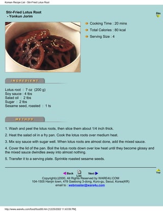 Korean Recipe List - Stir-Fried Lotus Root



 Stir-Fried Lotus Root
                                                                 - Korean Recipe List -
 - Yonkun Jorim

                                                                 Cooking Time : 20 mins
                                                                 Total Calories : 80 kcal
                                                                 Serving Size : 4




Lotus root : 7 oz (200 g)
Soy sauce : 4 tbs
Salad oil : 2 tbs
Sugar : 2 tbs
Sesame seed, roasted : 1 ts




1. Wash and peel the lotus roots, then slice them about 1/4 inch thick.
2. Heat the salad oil in a fry pan. Cook the lotus roots over medium heat.
3. Mix soy sauce with sugar well. When lotus roots are almost done, add the mixed sauce.
4. Cover the lid of the pan. Boil the lotus roots down over low heat until they become glossy and
the mixed sauce dwindles away into almost nothing.
5. Transfer it to a serving plate. Sprinkle roasted sesame seeds.




                               Copyright(c)2000, All Rights Reserved by WARE4U.COM
                         104-1505 Hanjin town, 478 Gaebong 3-dong, Kuro-gu, Seoul, Korea(KR)
                                          email to : webmaster@ware4u.com




http://www.ware4u.com/food/food06.htm [12/25/2002 11:43:09 PM]
 
