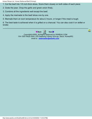 Korean Recipe List - Korean Barbecued Beef (Pul-kogi)

1. Cut the beef into 1/5 inch-thick slices. Score them closely on both sides of each piece.
2. Grate the pear. Chop the garlic and green onion finely.
3. Combine all the ingredients well except the beef.
4. Apply the marinade to the beef slices one by one.
5. Marinate them at room temperature for about 2 hours, or longer if the meat is tough.
6. The best taste is achieved when it is grilled on a charcoal. You can also cook it on skillet or
broiler.



                              Copyright(c)2000, All Rights Reserved by WARE4U.COM
                        104-1505 Hanjin town, 478 Gaebong 3-dong, Kuro-gu, Seoul, Korea(KR)
                                         email to : webmaster@ware4u.com




http://www.ware4u.com/food/food08.htm (2 of 2) [12/25/2002 11:43:23 PM]
 