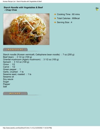 Korean Recipe List - Starch Noodle with Vegetables & Beef



 Starch Noodle with Vegetables & Beef
                                                                          - Korean Recipe List -
 - Chap Chae

                                                                            Cooking Time : 60 mins
                                                                            Total Calories : 808kcal
                                                                            Serving Size : 4




Starch noodle (Korean vermicelli, Cellophane bean noodle) : 7 oz (200 g)
Beef (lean) : 3 1/2 oz (100 g)
Oriental mushroom (Agaric mushroom) : 3 1/2 oz (100 g)
Spinach : 3 1/2 oz (100 g)
Onion : 1/2
Carrot : 1/2
Green pepper : 1
Garlic, crushed : 1 ts
Sesame seed, roasted : 1 ts
Sesame oil
Soy sauce
Sugar
Pepper
Salt




http://www.ware4u.com/food/food10.htm (1 of 2) [12/25/2002 11:43:34 PM]
 