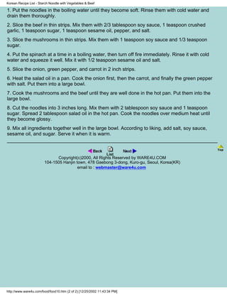 Korean Recipe List - Starch Noodle with Vegetables & Beef

1. Put the noodles in the boiling water until they become soft. Rinse them with cold water and
drain them thoroughly.
2. Slice the beef in thin strips. Mix them with 2/3 tablespoon soy sauce, 1 teaspoon crushed
garlic, 1 teaspoon sugar, 1 teaspoon sesame oil, pepper, and salt.
3. Slice the mushrooms in thin strips. Mix them with 1 teaspoon soy sauce and 1/3 teaspoon
sugar.
4. Put the spinach at a time in a boiling water, then turn off fire immediately. Rinse it with cold
water and squeeze it well. Mix it with 1/2 teaspoon sesame oil and salt.
5. Slice the onion, green pepper, and carrot in 2 inch strips.
6. Heat the salad oil in a pan. Cook the onion first, then the carrot, and finally the green pepper
with salt. Put them into a large bowl.
7. Cook the mushrooms and the beef until they are well done in the hot pan. Put them into the
large bowl.
8. Cut the noodles into 3 inches long. Mix them with 2 tablespoon soy sauce and 1 teaspoon
sugar. Spread 2 tablespoon salad oil in the hot pan. Cook the noodles over medium heat until
they become glossy.
9. Mix all ingredients together well in the large bowl. According to liking, add salt, soy sauce,
sesame oil, and sugar. Serve it when it is warm.



                              Copyright(c)2000, All Rights Reserved by WARE4U.COM
                        104-1505 Hanjin town, 478 Gaebong 3-dong, Kuro-gu, Seoul, Korea(KR)
                                         email to : webmaster@ware4u.com




http://www.ware4u.com/food/food10.htm (2 of 2) [12/25/2002 11:43:34 PM]
 