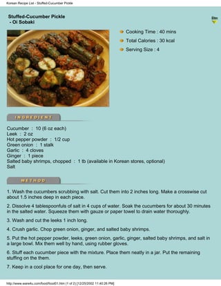Korean Recipe List - Stuffed-Cucumber Pickle



 Stuffed-Cucumber Pickle
                                                                          - Korean Recipe List -
 - Oi Sobaki

                                                                            Cooking Time : 40 mins
                                                                            Total Calories : 30 kcal
                                                                            Serving Size : 4




Cucumber : 10 (6 oz each)
Leek : 2 oz
Hot pepper powder : 1/2 cup
Green onion : 1 stalk
Garlic : 4 cloves
Ginger : 1 piece
Salted baby shrimps, chopped : 1 tb (available in Korean stores, optional)
Salt




1. Wash the cucumbers scrubbing with salt. Cut them into 2 inches long. Make a crosswise cut
about 1.5 inches deep in each piece.
2. Dissolve 4 tablespoonfuls of salt in 4 cups of water. Soak the cucumbers for about 30 minutes
in the salted water. Squeeze them with gauze or paper towel to drain water thoroughly.
3. Wash and cut the leeks 1 inch long.
4. Crush garlic. Chop green onion, ginger, and salted baby shrimps.
5. Put the hot pepper powder, leeks, green onion, garlic, ginger, salted baby shrimps, and salt in
a large bowl. Mix them well by hand, using rubber gloves.
6. Stuff each cucumber piece with the mixture. Place them neatly in a jar. Put the remaining
stuffing on the them.
7. Keep in a cool place for one day, then serve.


http://www.ware4u.com/food/food01.htm (1 of 2) [12/25/2002 11:40:26 PM]
 
