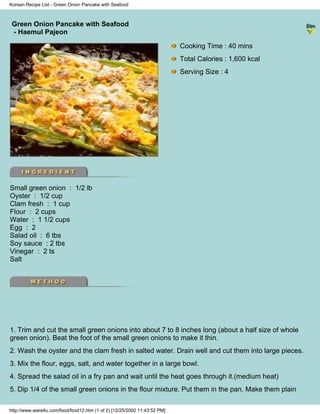 Korean Recipe List - Green Onion Pancake with Seafood



 Green Onion Pancake with Seafood
                                                                          - Korean Recipe List -
 - Haemul Pajeon

                                                                           Cooking Time : 40 mins
                                                                           Total Calories : 1,600 kcal
                                                                           Serving Size : 4




Small green onion : 1/2 lb
Oyster : 1/2 cup
Clam fresh : 1 cup
Flour : 2 cups
Water : 1 1/2 cups
Egg : 2
Salad oil : 6 tbs
Soy sauce : 2 tbs
Vinegar : 2 ts
Salt




1. Trim and cut the small green onions into about 7 to 8 inches long (about a half size of whole
green onion). Beat the foot of the small green onions to make it thin.
2. Wash the oyster and the clam fresh in salted water. Drain well and cut them into large pieces.
3. Mix the flour, eggs, salt, and water together in a large bowl.
4. Spread the salad oil in a fry pan and wait until the heat goes through it.(medium heat)
5. Dip 1/4 of the small green onions in the flour mixture. Put them in the pan. Make them plain

http://www.ware4u.com/food/food12.htm (1 of 2) [12/25/2002 11:43:52 PM]
 