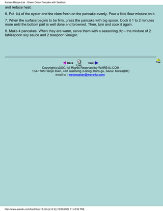 Korean Recipe List - Green Onion Pancake with Seafood

and reduce heat.
6. Put 1/4 of the oyster and the clam fresh on the pancake evenly. Pour a little flour mixture on it.
7. When the surface begins to be firm, press the pancake with big spoon. Cook it 1 to 2 minutes
more until the bottom part is well done and browned. Then, turn and cook it again.
8. Make 4 pancakes. When they are warm, serve them with a seasoning dip - the mixture of 2
tablespoon soy sauce and 2 teaspoon vinegar.




                              Copyright(c)2000, All Rights Reserved by WARE4U.COM
                        104-1505 Hanjin town, 478 Gaebong 3-dong, Kuro-gu, Seoul, Korea(KR)
                                         email to : webmaster@ware4u.com




http://www.ware4u.com/food/food12.htm (2 of 2) [12/25/2002 11:43:52 PM]
 