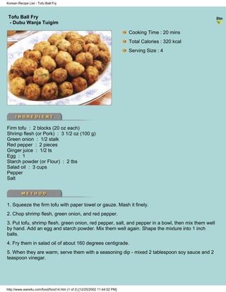 Korean Recipe List - Tofu Ball Fry



 Tofu Ball Fry
                                                                          - Korean Recipe List -
 - Dubu Wanja Tuigim

                                                                            Cooking Time : 20 mins
                                                                            Total Calories : 320 kcal
                                                                            Serving Size : 4




Firm tofu : 2 blocks (20 oz each)
Shrimp flesh (or Pork) : 3 1/2 oz (100 g)
Green onion : 1/2 stalk
Red pepper : 2 pieces
Ginger juice : 1/2 ts
Egg : 1
Starch powder (or Flour) : 2 tbs
Salad oil : 3 cups
Pepper
Salt




1. Squeeze the firm tofu with paper towel or gauze. Mash it finely.
2. Chop shrimp flesh, green onion, and red pepper.
3. Put tofu, shrimp flesh, green onion, red pepper, salt, and pepper in a bowl, then mix them well
by hand. Add an egg and starch powder. Mix them well again. Shape the mixture into 1 inch
balls.
4. Fry them in salad oil of about 160 degrees centigrade.
5. When they are warm, serve them with a seasoning dip - mixed 2 tablespoon soy sauce and 2
teaspoon vinegar.




http://www.ware4u.com/food/food14.htm (1 of 2) [12/25/2002 11:44:02 PM]
 