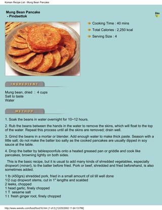 Korean Recipe List - Mung Bean Pancake



 Mung Bean Pancake
                                                                          - Korean Recipe List -
 - Pindaettok

                                                                            Cooking Time : 40 mins
                                                                            Total Calories : 2,250 kcal
                                                                            Serving Size : 4




Mung bean, dried : 4 cups
Salt to taste
Water




1. Soak the beans in water overnight for 10~12 hours.
2. Rub the beans between the hands in the water to remove the skins, which will float to the top
of the water. Repeat this process until all the skins are removed; drain well.
3. Grind the beans in a mortar or blender. Add enough water to make thick paste. Season with a
little salt; do not make the batter too salty as the cooked pancakes are usually dipped in soy
sauce at the table.
4. Drop the batter by tablespoonfuls onto a heated greased pan or griddle and cook like
pancakes, browning lightly on both sides.
 This is the basic recipe, but it is usual to add many kinds of shredded vegetables, especially
dropwort (minari), to the batter before fried. Pork or beef, shredded and fried beforehand, is also
sometimes added.
1 lb (450grs) shredded pork, fried in a small amount of oil till well done
1/2 cup dropwort stems, cut in 1" lengths and scalded
2 leeks, chopped
1 head garlic, finely chopped
1 T sesame salt
1 t fresh ginger root, finely chopped


http://www.ware4u.com/food/food16.htm (1 of 2) [12/25/2002 11:44:13 PM]
 