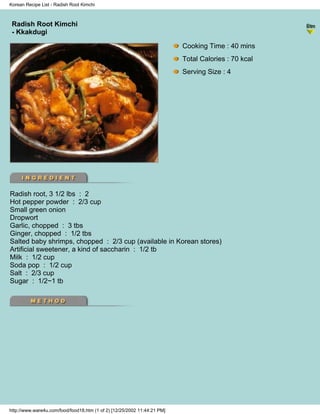 Korean Recipe List - Radish Root Kimchi



 Radish Root Kimchi
                                                                          - Korean Recipe List -
 - Kkakdugi

                                                                            Cooking Time : 40 mins
                                                                            Total Calories : 70 kcal
                                                                            Serving Size : 4




Radish root, 3 1/2 lbs : 2
Hot pepper powder : 2/3 cup
Small green onion
Dropwort
Garlic, chopped : 3 tbs
Ginger, chopped : 1/2 tbs
Salted baby shrimps, chopped : 2/3 cup (available in Korean stores)
Artificial sweetener, a kind of saccharin : 1/2 tb
Milk : 1/2 cup
Soda pop : 1/2 cup
Salt : 2/3 cup
Sugar : 1/2~1 tb




http://www.ware4u.com/food/food18.htm (1 of 2) [12/25/2002 11:44:21 PM]
 