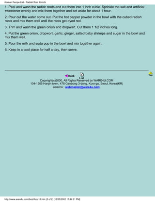 Korean Recipe List - Radish Root Kimchi

1. Peel and wash the radish roots and cut them into 1 inch cubic. Sprinkle the salt and artificial
sweetener evenly and mix them together and set aside for about 1 hour.
2. Pour out the water come out. Put the hot pepper powder in the bowl with the cubed radish
roots and mix them well until the roots get dyed red.
3. Trim and wash the green onion and dropwart. Cut them 1 1/2 inches long.
4. Put the green onion, dropwort, garlic, ginger, salted baby shrimps and sugar in the bowl and
mix them well.
5. Pour the milk and soda pop in the bowl and mix together again.
6. Keep in a cool place for half a day, then serve.




                              Copyright(c)2000, All Rights Reserved by WARE4U.COM
                        104-1505 Hanjin town, 478 Gaebong 3-dong, Kuro-gu, Seoul, Korea(KR)
                                         email to : webmaster@ware4u.com




http://www.ware4u.com/food/food18.htm (2 of 2) [12/25/2002 11:44:21 PM]
 