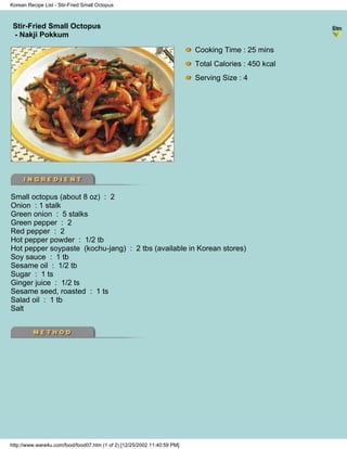 Korean Recipe List - Stir-Fried Small Octopus



 Stir-Fried Small Octopus
                                                                          - Korean Recipe List -
 - Nakji Pokkum

                                                                           Cooking Time : 25 mins
                                                                           Total Calories : 450 kcal
                                                                           Serving Size : 4




Small octopus (about 8 oz) : 2
Onion : 1 stalk
Green onion : 5 stalks
Green pepper : 2
Red pepper : 2
Hot pepper powder : 1/2 tb
Hot pepper soypaste (kochu-jang) : 2 tbs (available in Korean stores)
Soy sauce : 1 tb
Sesame oil : 1/2 tb
Sugar : 1 ts
Ginger juice : 1/2 ts
Sesame seed, roasted : 1 ts
Salad oil : 1 tb
Salt




http://www.ware4u.com/food/food07.htm (1 of 2) [12/25/2002 11:40:59 PM]
 