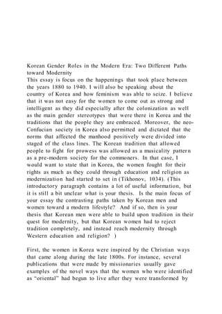 Korean Gender Roles in the Modern Era: Two Different Paths
toward Modernity
This essay is focus on the happenings that took place between
the years 1880 to 1940. I will also be speaking about the
country of Korea and how feminism was able to seize. I believe
that it was not easy for the women to come out as strong and
intelligent as they did especially after the colonization as well
as the main gender stereotypes that were there in Korea and the
traditions that the people they are embraced. Moreover, the neo-
Confucian society in Korea also permitted and dictated that the
norms that affected the manhood positively were divided into
staged of the class lines. The Korean tradition that allowed
people to fight for prowess was allowed as a musicality patter n
as a pre-modern society for the commoners. In that case, I
would want to state that in Korea, the women fought for their
rights as much as they could through education and religion as
modernization had started to set in (Tikhonov, 1034). (This
introductory paragraph contains a lot of useful information, but
it is still a bit unclear what is your thesis. Is the main focus of
your essay the contrasting paths taken by Korean men and
women toward a modern lifestyle? And if so, then is your
thesis that Korean men were able to build upon tradition in their
quest for modernity, but that Korean women had to reject
tradition completely, and instead reach modernity through
Western education and religion? )
First, the women in Korea were inspired by the Christian ways
that came along during the late 1800s. For instance, several
publications that were made by missionaries usually gave
examples of the novel ways that the women who were identified
as “oriental” had begun to live after they were transformed by
 
