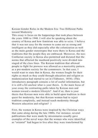 Korean Gender Roles in the Modern Era: Two Different Paths
toward Modernity
This essay is focus on the happenings that took place between
the years 1880 to 1940. I will also be speaking about the
country of Korea and how feminism was able to seize. I believe
that it was not easy for the women to come out as strong and
intelligent as they did especially after the colonization as well
as the main gender stereotypes that were there in Korea and the
traditions that the people they are embraced. Moreover, the neo-
Confucian society in Korea also permitted and dictated that the
norms that affected the manhood positively were divided into
staged of the class lines. The Korean tradition that allowed
people to fight for prowess was allowed as a musicality pattern
as a pre-modern society for the commoners. In that case, I
would want to state that in Korea, the women fought for their
rights as much as they could through education and religion as
modernization had started to set in (Tikhonov, 1034). (This
introductory paragraph contains a lot of useful information, but
it is still a bit unclear what is your thesis. Is the main focus of
your essay the contrasting paths taken by Korean men and
women toward a modern lifestyle? And if so, then is your
thesis that Korean men were able to build upon tradition in their
quest for modernity, but that Korean women had to reject
tradition completely, and instead reach modernity through
Western education and religion? )
First, the women in Korea were inspired by the Christian ways
that came along during the late 1800s. For instance, several
publications that were made by missionaries usually gave
examples of the novel ways that the women who were identified
as “oriental” had begun to live after they were transformed by
 