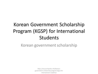 Korean Government Scholarship
Program (KGSP) for International
Students
Korean government scholarship
https://researchpedia.info/korean-
government-scholarship-program-kgsp-for-
international-students/
 