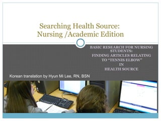 BASIC RESEARCH FOR NURSING STUDENTS: FINDING ARTICLES RELATING TO “TENNIS ELBOW” IN HEALTH SOURCE Searching Health Source:  Nursing /Academic Edition Korean translation by Hyun Mi Lee, RN, BSN 