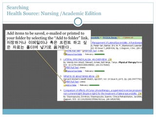 Searching  Health Source: Nursing /Academic Edition Add items to be saved, e-mailed or printed to your folder by selecting the “Add to folder” link. 저장하거나 이메일이나 혹은 프린트 하고 싶은 자료는 폴더에 넣기로 옮겨둔다 . 