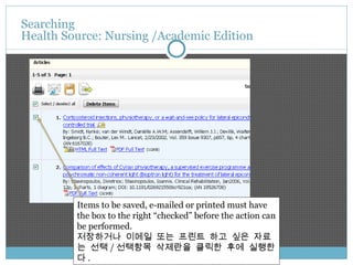 Searching  Health Source: Nursing /Academic Edition Items to be saved, e-mailed or printed must have the box to the right “checked” before the action can be performed. 저장하거나 이메일 또는 프린트 하고 싶은 자료는 선택 / 선택항목 삭제란을 클릭한 후에 실행한다 . 