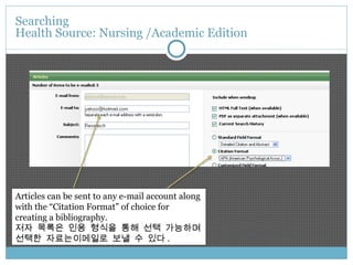 Articles can be sent to any e-mail account along with the “Citation Format” of choice for creating a bibliography. 저자 목록은 인용 형식을 통해 선택 가능하며 선택한 자료는이메일로 보낼 수 있다 . Searching  Health Source: Nursing /Academic Edition 