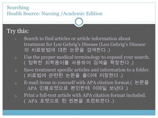 Try this: Search to find articles or article information about treatment for Lou Gehrig’s Disease (Lou Gehrig’s Disease 의 치료방법에 대한 논문을 검색한다 .) Use the proper medical terminology to expand your search.(  정확한 의학용어를 사용하여 검색을 확장한다 .) Save treatment specific articles and information to a folder.( 치료법에 관련된 논문을 폴더에 저장한다 .) E-mail items to yourself with APA citation format.(  논문을  APA  인용포멧으로 본인한테 이메일 보낸다 .) Print a full-text article with APA citation format included.(  APA  포멧으로 된 원본을 프린트한다 .) Searching  Health Source: Nursing /Academic Edition 