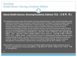 About Health Source: Nursing/Academic Edition( 개요 : 간호학 편 ) The database provides nearly 550 scholarly full text journals focusing on many medical disciplines. Also featured are abstracts and indexing for nearly 850 journals. Coverage of nursing and allied health is particularly strong, including full text from  Creative Nursing, Issues in Comprehensive Pediatric Nursing, Issues in Mental Health Nursing, Journal of Advanced Nursing, Journal of Child & Adolescent Psychiatric Nursing, Journal of Clinical Nursing, Journal of Community Health Nursing, Journal of Nursing Management, Nursing Ethics, Nursing Forum, Nursing Inquiry,  and many more. Description from EBSCOhost) ( 데이타베이스는  550 개에 가까운 의학분야의 전문 일간지를 제공해준다 .  또한  850 개에 가까운 논문들의 발췌와 색인이 있습니다 .  간호학을 포함한 의학관련 논문이 많고 ,  원본을 포함한  Creative Nursing, Issues in Comprehensive Pediatric Nursing, Issues in Mental Health Nursing, Journal of Advanced Nursing, Journal of Child & Adolescent Psychiatric Nursing, Journal of Clinical Nursing, Journal of Community Health Nursing, Journal of Nursing Management, Nursing Ethics, Nursing Forum, Nursing Inquiry 등 등 많이 보유하고 있다 . Unlike CINAHL (Cumulative Index of Nursing and Allied Health Literature) subject headings are less specific, originating from the journal publisher.)  저널 출간지에 의하면  CINAHL 과는 다르게  제목이 비구체적이다 .   Searching  Health Source: Nursing /Academic Edition 