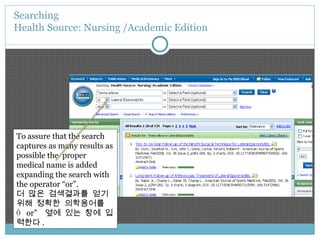 Searching  Health Source: Nursing /Academic Edition To assure that the search captures as many results as possible the  proper medical name is added expanding the search with the operator “or”. 더 많은 검색결과를 얻기 위해 정확한 의학용어를  “  or”  옆에 있는 창에 입력한다 . 