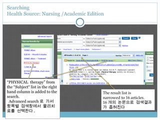 Searching  Health Source: Nursing /Academic Edition “ PHYSICAL  therapy” from the “Subject“ list in the right hand column is added to the search. Advanced search 로 가서 항목별 검색창에서 물리치료를 선택한다 . The result list is  narrowed to 16 articles. 16 개의 논문으로 검색결과가 좁혀진다 
