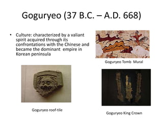 Goguryeo (37 B.C. – A.D. 668)
• Culture: characterized by a valiant
spirit acquired through its
confrontations with the Chinese and
became the dominant empire in
Korean peninsula
Goguryeo King Crown
Goguryeo Tomb Mural
Goguryeo roof-tile
 