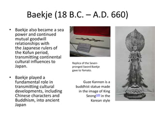 Baekje (18 B.C. – A.D. 660)
• Baekje also became a sea
power and continued
mutual goodwill
relationships with
the Japanese rulers of
the Kofun period,
transmitting continental
cultural influences to
Japan.
• Baekje played a
fundamental role in
transmitting cultural
developments, including
Chinese characters and
Buddhism, into ancient
Japan
Replica of the Seven-
pronged Sword Baekje
gave to Yamato.
Guze Kannon is a
buddhist statue made
in the image of King
Seong[19] in the
Korean style
 