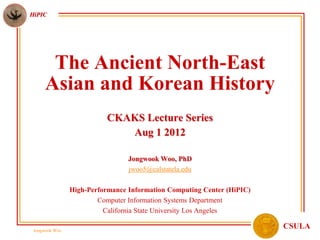 HiPIC




       The Ancient North-East
      Asian and Korean History
                          CKAKS Lecture Series
                             Aug 1 2012

                                 Jongwook Woo, PhD
                                 jwoo5@calstatela.edu

                High-Performance Information Computing Center (HiPIC)
                        Computer Information Systems Department
                          California State University Los Angeles

 Jongwook Woo
                                                                        CSULA
 