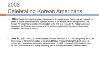 2003Celebrating Korean Americans 2003 - The Smithsonian Institution celebrates the Korean American Centennial with a year-long series of events every month that highlight aspects of the Korean American experience. The Korean American Centennial Commemoration is the first-ever focus on the Korean American throughout the Smithsonian complex and the first-ever sustained focus on any ethnic group throughout Smithsonian history.  June 27, 2003 -The U.S. Senate passes a historic resolution (S.R. 185), recognizing the 100th anniversary of Korean immigration to the United States. President George W. Bush issues a proclamation recognizing the centennial on January 13, 2003, commending Korean Americans for their “important role in building, defending, and sustaining the United States of America.” 