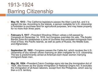 1913-1924Barring CitizenshipMay 19, 1913 -The California legislature passes the Alien Land Act, and it is signed into law. According to the statute, a person ineligible for U.S. citizenship is forbidden to purchase land for agricultural purposes, and may lease property for no more than three years. February 5, 1917 -President Woodrow Wilson vetoes a bill passed by Congress on December 14, 1916, but Congress overrides his veto. The Asiatic Barred Zone Act establishes a zone of countries that excluded immigrants from most of Asia, the Pacific Islands, as well as parts of Russia, the Middle East, and Afghanistan.  September 22, 1922 -Congress passes the Cable Act, which revokes the U.S. citizenship of any woman citizen marrying an alien ineligible for U.S. citizenship. The law is predominantly aimed at American-born Asian women marrying immigrant Asian men.  May 26, 1924 -President Calvin Coolidge signs into law the Immigration Act of 1924, also known as the Quota Immigration or National Origins Act. It excludes the immigration of all Asian laborers, except from the Philippines, which was by then a U.S. territory. 