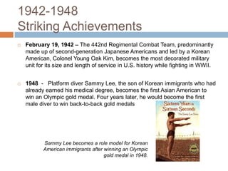 1942-1948 Striking AchievementsFebruary 19, 1942 – The 442nd Regimental Combat Team, predominantly made up of second-generation Japanese Americans and led by a Korean American, Colonel Young Oak Kim, becomes the most decorated military unit for its size and length of service in U.S. history while fighting in WWII. 1948 -   Platform diver Sammy Lee, the son of Korean immigrants who had already earned his medical degree, becomes the first Asian American to win an Olympic gold medal. Four years later, he would become the first male diver to win back-to-back gold medalsSammy Lee becomes a role model for Korean American immigrants after winning an Olympic gold medal in 1948.