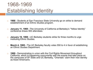 1968-1969Establishing Identity  1968- Students at San Francisco State University go on strike to demand establishment of an Ethnic Studies program. January 11, 1969 -The University of California at Berkeley’s “Yellow Identity” conference draws 900 attendees.     January 19, 1969 -UC Berkeley students strike for three months to urge instituting Ethnic Studies.    March 4, 1969 -The UC Berkeley faculty votes 550 to 4 in favor of establishing an Ethnic Studies Department.1969- Demonstrating in union with the Civil Rights Movement throughout California, which is happening concurrently with the events that take place on the campuses of SF State and UC Berkeley, “Orientals” claim their new identity as Asian Americans.