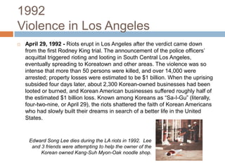 1992Violence in Los AngelesApril 29, 1992 -Riots erupt in Los Angeles after the verdict came down from the first Rodney King trial. The announcement of the police officers’ acquittal triggered rioting and looting in South Central Los Angeles, eventually spreading to Koreatown and other areas. The violence was so intense that more than 50 persons were killed, and over 14,000 were arrested; property losses were estimated to be $1 billion. When the uprising subsided four days later, about 2,300 Korean-owned businesses had been looted or burned, and Korean American businesses suffered roughly half of the estimated $1 billion loss. Known among Koreans as “Sa-I-Gu” (literally, four-two-nine, or April 29), the riots shattered the faith of Korean Americans who had slowly built their dreams in search of a better life in the United States.Edward Song Lee dies during the LA riots in 1992.  Lee and 3 friends were attempting to help the owner of the Korean owned Kang-SuhMyon-Oak noodle shop.