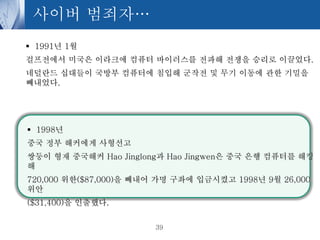사이버 범죄자…
 1991년 1월
걸프전에서 미국은 이라크에 컴퓨터 바이러스를 전파해 전쟁을 승리로 이끌었다.
네덜란드 십대들이 국방부 컴퓨터에 침입해 군작전 및 무기 이동에 관한 기밀을
빼내었다.

 1998년
중국 정부 해커에게 사형선고
쌍둥이 형재 중국해커 Hao Jinglong과 Hao Jingwen은 중국 은행 컴퓨터를 해킹
해
720,000 위한($87,000)을 빼내어 가명 구좌에 입금시켰고 1998년 9월 26,000
위안
($31,400)을 인출했다.
39

 