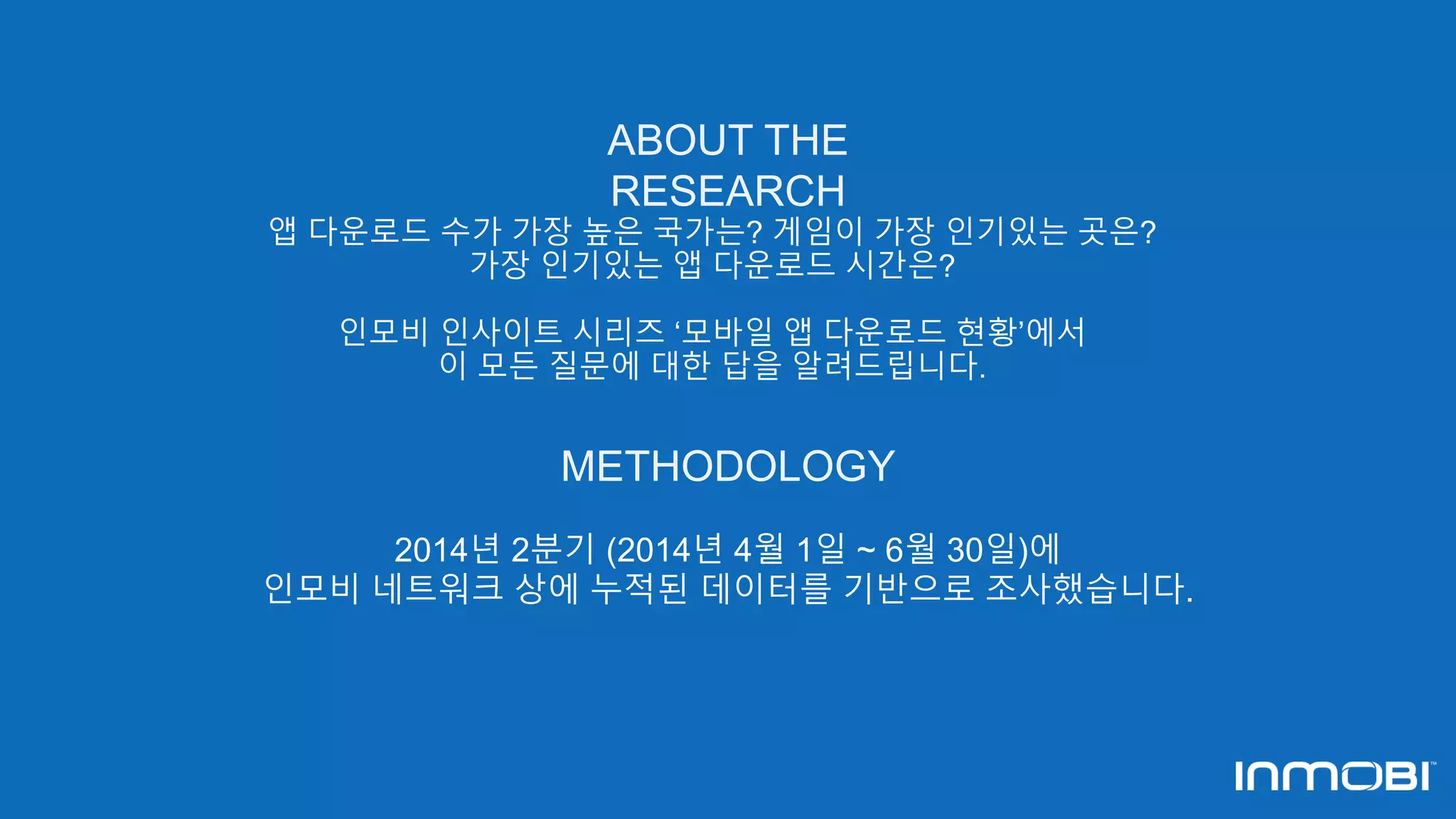 ABOUT THE 
RESEARCH 
앱 다운로드 수가 가장 높은 국가는? 게임이 가장 인기있는 곳은? 
가장 인기있는 앱 다운로드 시간은? 
인모비 인사이트 시리즈 ‘모바일 앱 다운로드 현황’에서 
이 모든 질문에 대한 답을 알려드립니다. 
METHODOLOGY 
2014년 2분기 (2014년 4월 1일 ~ 6월 30일)에 
인모비 네트워크 상에 누적된 데이터를 기반으로 조사했습니다. 
 