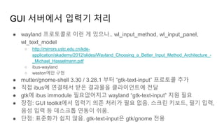 GUI 서버에서 입력기 처리
● wayland 프로토콜로 이런 게 있으나.. wl_input_method, wl_input_panel,
wl_text_model
○ http://mirrors.ustc.edu.cn/kde-
application/akademy/2012/slides/Wayland_Choosing_a_Better_Input_Method_Architecture_-
_Michael_Hasselmann.pdf
○ ibus-wayland
○ weston에만 구현
● mutter/gnome-shell 3.30 / 3.28.1 부터 “gtk-text-input” 프로토콜 추가
● 직접 ibus에 연결해서 받은 결과물을 클라이언트에 전달
● gtk에 ibus immodule 필요없어지고 wayland “gtk-text-input” 지원 필요
● 장점: GUI toolkit에서 입력기 의존 처리가 필요 없음. 스크린 키보드, 필기 입력,
음성 입력 등 데스크톱 연동이 쉬움.
● 단점: 표준화가 쉽지 않음. gtk-text-input은 gtk/gnome 전용
 