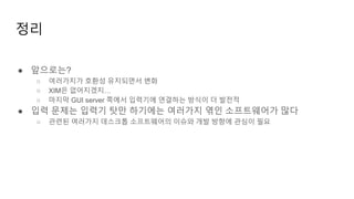 정리
● 앞으로는?
○ 여러가지가 호환성 유지되면서 변화
○ XIM은 없어지겠지…
○ 마지막 GUI server 쪽에서 입력기에 연결하는 방식이 더 발전적
● 입력 문제는 입력기 탓만 하기에는 여러가지 엮인 소프트웨어가 많다
○ 관련된 여러가지 데스크톱 소프트웨어의 이슈와 개발 방향에 관심이 필요
 