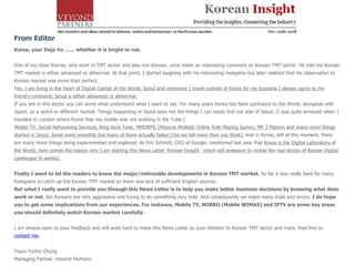 From Editor Korea, your Deja Vu …… whether it is bright or not.   One of my close friends, who work in TMT sector and also non Korean, once made an interesting comment on Korean TMT sector. He told me Korean TMT market is either advanced or abnormal. At that point, I started laughing with his interesting metaphor but later realized that his observation to Korean market was more than perfect. Yes, I am living in the heart of Digital Capital of the World, Seoul and whenever I travel outside of Korea for my business I always agree to my friend's comment; Seoul is either advanced or abnormal. If you are in this sector you can some what understand what I want to say. For many years Korea has been portrayed to the World, alongside with Japan, as a weird or different market. Things happening in Seoul were not the things I can easily find out side of Seoul. (I was quite annoyed when I traveled to London where found that my mobile was not working in the Tube.) Mobile TV, Social Networking Services, Ring back Tone, MMORPG (Massive Multiple Online Role Playing Game), MP 3 Players and many more things started in Seoul. Some went smoothly but many of them actually failed (Yes we fail more than you think).  And in Korea, still at this moment, there are many more things being experimented and explored. As Eric Schmitt, CEO of Google, mentioned last year that  Korea is the Digital Laboratory of the World, here comes the reason why I am starting this News Letter 'Korean Insight ' which will endeavor to reveal the real stories of Korean Digital Landscape bi weekly'. Firstly I want to let the readers to know the major/noticeable developments in Korean TMT market.  So far it was really hard for many foreigners to catch up the Korean TMT market as there was lack of sufficient English sources. But what I really want to provide you through this News Letter is to help you make better business decisions by knowing what does work or not.  We Koreans are very aggressive and trying to do something very bold. And consequently we make many trials and errors.  I do hope you to get some implications from our experiences. For instance, Mobile TV, WIBRO (Mobile WIMAX) and IPTV are some key areas you should definitely watch Korean market carefully. I am always open to your feedback and will work hard to make this News Letter as your Window to Korean TMT sector and more. Feel free to  contact me. Yours Yunho Chung Managing Partner, Veyond Partners  