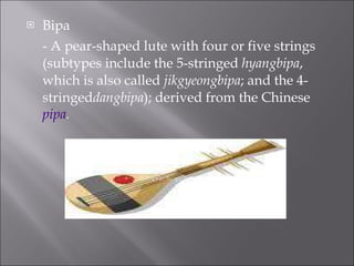 Bipa  - A pear-shaped lute with four or five strings (subtypes include the 5-stringed hyangbipa , which is also called jikgyeongbipa ; and the 4-stringed dangbipa ); derived from the Chinese pipa . 