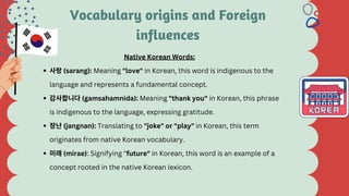Vocabulary origins and Foreign
influences
사랑(sarang): Meaning "love" in Korean, this word is indigenous to the
language and represents a fundamental concept.
감사합니다(gamsahamnida): Meaning "thank you" in Korean, this phrase
is indigenous to the language, expressing gratitude.
장난(jangnan): Translating to "joke" or "play" in Korean, this term
originates from native Korean vocabulary.
미래(mirae): Signifying "future" in Korean, this word is an example of a
concept rooted in the native Korean lexicon.
Native Korean Words:
 