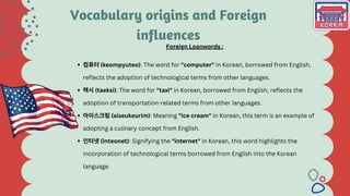 컴퓨터(keompyuteo): The word for "computer" in Korean, borrowed from English,
reflects the adoption of technological terms from other languages.
택시(taeksi): The word for "taxi" in Korean, borrowed from English, reflects the
adoption of transportation-related terms from other languages.
아이스크림(aiseukeurim): Meaning "ice cream" in Korean, this term is an example of
adopting a culinary concept from English.
인터넷(inteonet): Signifying the "internet" in Korean, this word highlights the
incorporation of technological terms borrowed from English into the Korean
language.
Foreign Loanwords :
Vocabulary origins and Foreign
influences
 