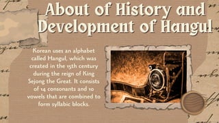 About of History and
About of History and
Development of Hangul
Development of Hangul
Korean uses an alphabet
called Hangul, which was
created in the 15th century
during the reign of King
Sejong the Great. It consists
of 14 consonants and 10
vowels that are combined to
form syllabic blocks.
 