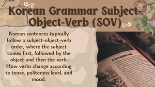 Korean Grammar Subject-
Korean Grammar Subject-
Object-Verb (SOV)
Object-Verb (SOV)
Korean sentences typically
follow a subject-object-verb
order, where the subject
comes first, followed by the
object and then the verb.
How verbs change according
to tense, politeness level, and
mood.
 
