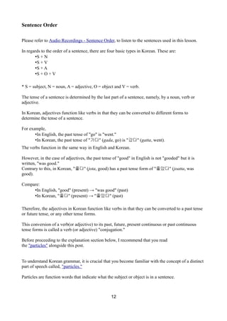 Sentence Order
Please refer to Audio Recordings - Sentence Order, to listen to the sentences used in this lesson.
In regards to the order of a sentence, there are four basic types in Korean. These are:
•S + N
•S + V
•S + A
•S + O + V
* S = subject, N = noun, A = adjective, O = object and V = verb.
The tense of a sentence is determined by the last part of a sentence, namely, by a noun, verb or
adjective.
In Korean, adjectives function like verbs in that they can be converted to different forms to
determine the tense of a sentence.
For example,
•In English, the past tense of "go" is "went."
•In Korean, the past tense of "가다" (gada, go) is "갔다" (gatta, went).
The verbs function in the same way in English and Korean.
However, in the case of adjectives, the past tense of "good" in English is not "gooded" but it is
written, "was good."
Contrary to this, in Korean, "좋다" (jota, good) has a past tense form of "좋았다" (joatta, was
good).
Compare:
•In English, "good" (present) → "was good" (past)
•In Korean, "좋다" (present) → "좋았다" (past)
Therefore, the adjectives in Korean function like verbs in that they can be converted to a past tense
or future tense, or any other tense forms.
This conversion of a verb(or adjective) to its past, future, present continuous or past continuous
tense forms is called a verb (or adjective) "conjugation."
Before proceeding to the explanation section below, I recommend that you read
the "particles" alongside this post.
To understand Korean grammar, it is crucial that you become familiar with the concept of a distinct
part of speech called, "particles."
Particles are function words that indicate what the subject or object is in a sentence.
12
 