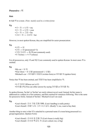 Possessive - 의
Rule
● Add 의 to a noun. (Note: mainly used in a written form)
Eg.
•나 + →의 나의 = my
•너 + →의 너의 = your
•그 + →의 그의 = his
•그녀 + →의 그녀의 = her
However, in most spoken Korean, they are simplified for easier pronunciation.
Eg.
• →나의 내
• →너의 네 (pronounced 니)
•그의/ →그녀의 쟤,걔 (not commonly used)
•누가(who) → 누구 (whose)
For all possessives, only 내 and 네(니) are commonly used in spoken Korean. In most cases 의 is
omitted.
Eg.
•My car = 내 차
•Your shoes = 네 신발 (pronounced 니 신발)
•Michael's car = 마이클의 자동차 (written form) or 마이클 차 (spoken form)
Notice that 의 has been omitted, and 자동차 has been simplified to 차.
•누구 차야? (Whose car is it?)
•마이클 (차) (You can either answer by saying 마이클 or 마이클 차)
In spoken Korean, 'he/she' or 'his/her' are rarely (almost never) used. Instead, his/her name is
addressed as a subject in a first sentence, and then omitted for sentences following. This is the same
for possessive forms. Instead of 'his/her', 'Michael's/Lisa's' are used.
Eg.
•Lisa's friend1: 리사 가방 진짜 예뻐. (Lisa's handbag is really pretty)
•Lisa's friend2: 진짜? 나도 그거 사고 싶다. (Really? I, too, want to buy that)
Another thing to note is that 네 is attached to a personal name if a noun being possessed is a
group/organisation. (Spoken Form)
•Lisa's friend1: 리사네 집 진짜 커 (Lisa's house is really big)
•Lisa's friend2: 리사네 학교도 커. (Lisa's school, too, is big)
120
 
