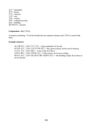 농구 = basketball
한국 = Korea
미국 = America
나무 = tree
과학 = science
대학 = college/university
빌딩 = building
엘리베이터 = elevator
Conjunctions - So [그래서]
A sentence containing ~서 can be divided into two separate sentences and 그래서 is used to link
them.
Example sentences
•농구를 한다. 그래서 키가 크다. = I play basketball. So I'm tall.
•한국에 갔다. 그래서 지금 미국에 없다. = He's gone to Korea. So he's not in America.
•나무는 크다. 그래서 좋다. = A tree is big. So I like it.
•과학이 좋다. 그래서 대학에 갔다. = I like science. So I went to college.
•빌딩이 높다. 그래서 엘리베이터를 사용해야 한다. = The building is high. So we have to
use an elevator.
128
 
