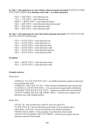 2a. Take 다 off a plain form of verbs without a final consonant and attach 면 안된다/면 안됐었
다/면 안돼/면 안됐었어 to it. (Includes verbs with ㄹ as a final consonant)
• →하다 하면 안된다 = aren't allowed to do
• →가다 가면 안된다 = aren't allowed to go
• →춤추다 춤추면 안된다 = aren't allowed to dance
• →놀다 놀면 안된다 = aren't allowed to play/muck around
• →밀다 밀면 안된다 = aren't allowed to push
• →돌다 돌면 안된다 = aren't allowed to spin
2b. Take 다 off a plain form of verbs with a final consonant and attach 으면 안된다/으면 안됐
었다/으면 안돼/으면 안됐었어 to it.
• →먹다 먹으면 안된다 = aren't allowed to eat
• →앉다 앉으면 안된다 = aren't allowed to sit
• →숨다 숨으면 안된다 = aren't allowed to hide
• →잡다 잡으면 안된다 = aren't allowed to catch
• →집다 집으면 안된다 = aren't allowed to pick up
• →접다 접으면 안된다 = aren't allowed to fold
Exceptions
• →듣다 들으면 안된다 = aren't allowed to listen
• →걷다 걸으면 안된다 = aren't allowed to walk
Example sentences
Written form
•부페에서는 먹고 싶은 만큼 먹어도 된다 = At a buffet (restaurant), people are allowed to
eat as much as they want.
•시험을 마친 사람은 집에 가도 된다 = Those who have finished the exam can go home.
•도서관에서는 크게 얘기하면 안된다. = It is not allowed to speak loudly in the library.
•신생아들은 딱딱한 음식을 먹으면 안된다. = Infants are not allowed to eat solid food.
•작년까지 학생들은 매점 자판기를 사용해도 됐었다 = Until last year, students were
allowed to use a stall vending machine.
Spoken form
•TV 봐도 돼 = You are allowed to watch TV. (You can watch TV.)
•이 케잌 먹어도 돼 = You are allowed to eat this cake. (You can eat this cake,)
•술과 담배는 사면 안돼 = You are not allowed to buy alcohol and tobacco.
•어제까지 놀아도 됐었어 = Until yesterday, I was allowed to muck around.
•작년까지 빅토리아공원에는 들어가면 안됐었어 = Until last year, people were not
allowed to enter the Victoria park.
147
 