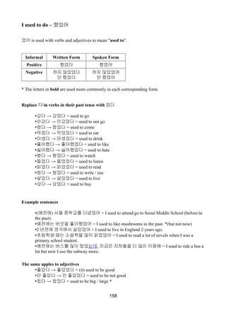 I used to do – 했었어
었어 is used with verbs and adjectives to mean "used to".
Informal Written Form Spoken Form
Positive 했었다 했었어
Negative 하지 않았었다
안 했었다
하지 않았었어
안 했었어
* The letters in bold are used more commonly in each corresponding form.
Replace 다 in verbs in their past tense with 었다
• →갔다 갔었다 = used to go
• →안갔다 안갔었다 = used to not go
• →왔다 왔었다 = used to come
• →먹었다 먹었었다 = used to eat
• →마셨다 마셨었다 = used to drink
• →좋아했다 좋아했었다 = used to like
• →싫어했다 싫어했었다 = used to hate
• →봤다 봤었다 = used to watch
• →들었다 들었었다 = used to listen
• →읽었다 읽었었다 = used to read
• →썼다 썼었다 = used to write / use
• →살았다 살았었다 = used to live
• →샀다 샀었다 = used to buy
Example sentences
•(예전에) 서울 중학교를 다녔었어 = I used to attend/go to Seoul Middle School (before/in
the past).
•예전에는 버섯을 좋아했었어 = I used to like mushrooms in the past. *(but not now)
•2 년전에 영국에서 살았었어 = I used to live in England 2 years ago.
•초등학생 때는 소설책을 많이 읽었었어 = I used to read a lot of novels when I was a
primary school student.
•예전에는 버스를 많이 탔었는데, 지금은 지하철을 더 많이 이용해 = I used to ride a bus a
lot but now I use the subway more.
The same apples to adjectives
• →좋았다 좋았었다 = (it) used to be good
• →안 좋았다 안 좋았었다 = used to be not good
• →컸다 컸었다 = used to be big / large *
158
 